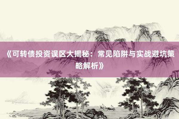 《可转债投资误区大揭秘：常见陷阱与实战避坑策略解析》