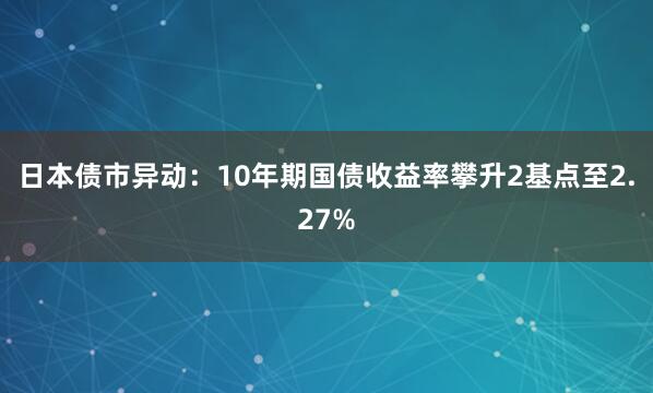 日本债市异动：10年期国债收益率攀升2基点至2.27%