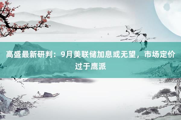 高盛最新研判：9月美联储加息或无望，市场定价过于鹰派