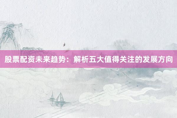 股票配资未来趋势：解析五大值得关注的发展方向