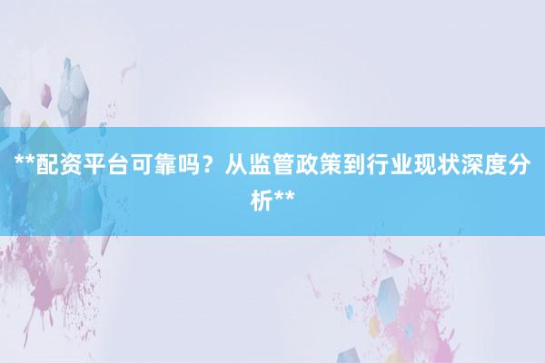 **配资平台可靠吗？从监管政策到行业现状深度分析**