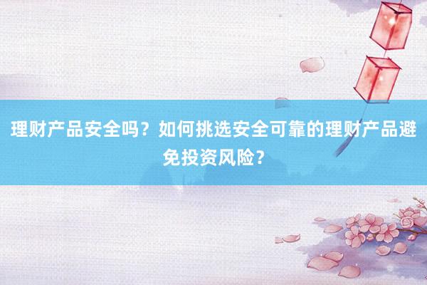 理财产品安全吗？如何挑选安全可靠的理财产品避免投资风险？
