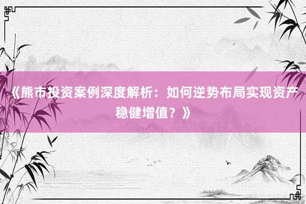 《熊市投资案例深度解析：如何逆势布局实现资产稳健增值？》