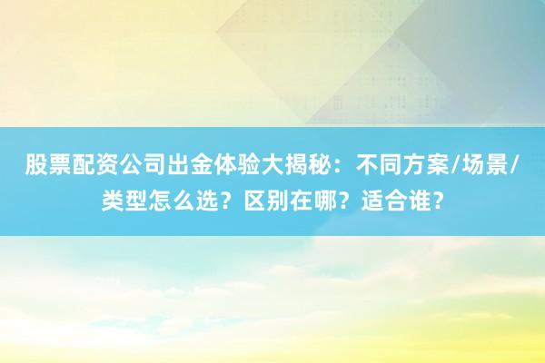 股票配资公司出金体验大揭秘：不同方案/场景/类型怎么选？区别在哪？适合谁？