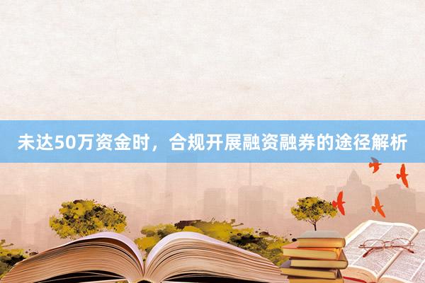 未达50万资金时，合规开展融资融券的途径解析