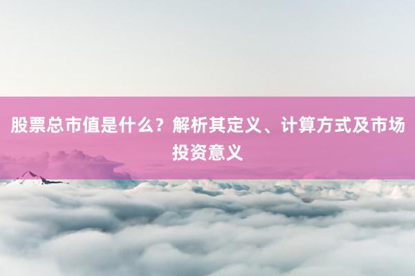 股票总市值是什么？解析其定义、计算方式及市场投资意义