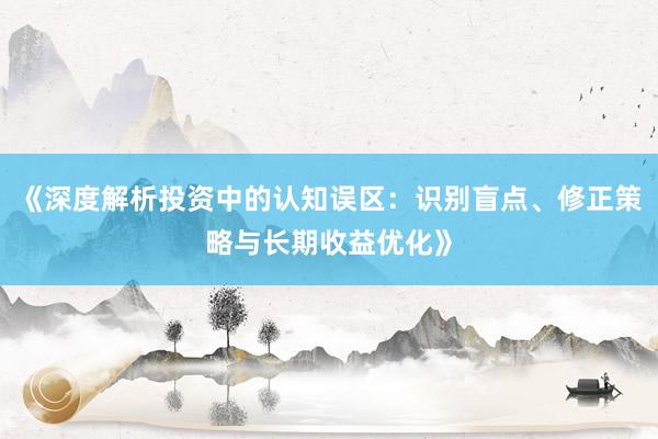 《深度解析投资中的认知误区：识别盲点、修正策略与长期收益优化》