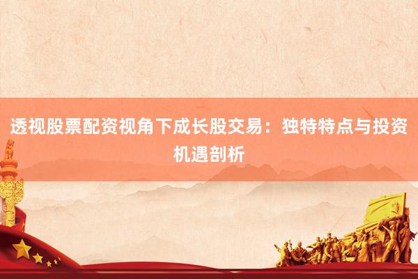 透视股票配资视角下成长股交易：独特特点与投资机遇剖析
