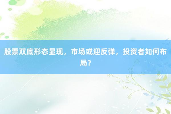 股票双底形态显现，市场或迎反弹，投资者如何布局？
