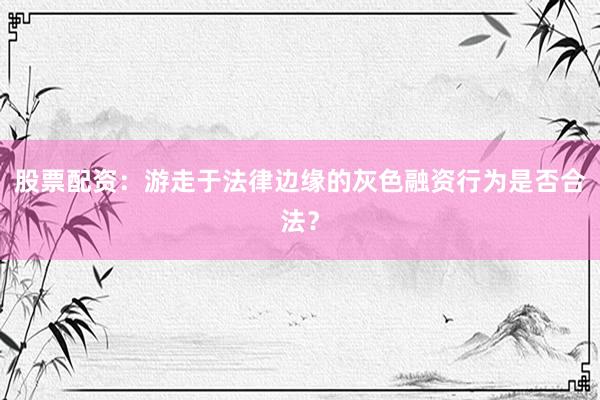 股票配资：游走于法律边缘的灰色融资行为是否合法？