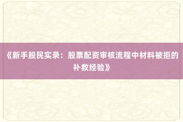 《新手股民实录：股票配资审核流程中材料被拒的补救经验》